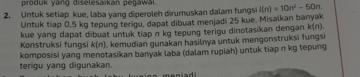 produk yang diselesaıkan pegawai. 
2. Untuk setiap kue, laba yang diperoleh dirumuskan dalam fungsi l(n)=10n^2-50n. 
Untuk tiap 0,5 kg tepung terigu, dapat dibuat menjadi 25 kue. Misalkan banyak 
kue yang dapat dibuat untuk tiap n kg tepung terigu dinotasikan dengan k(n). 
Konstruksi fungsi k(n) , kemudian gunakan hasilnya untuk mengonstruksi fungsi 
komposisi yang menotasikan banyak laba (dalam rupiah) untuk tiap n kg tepung 
terigu yang digunakan. 
meniadi