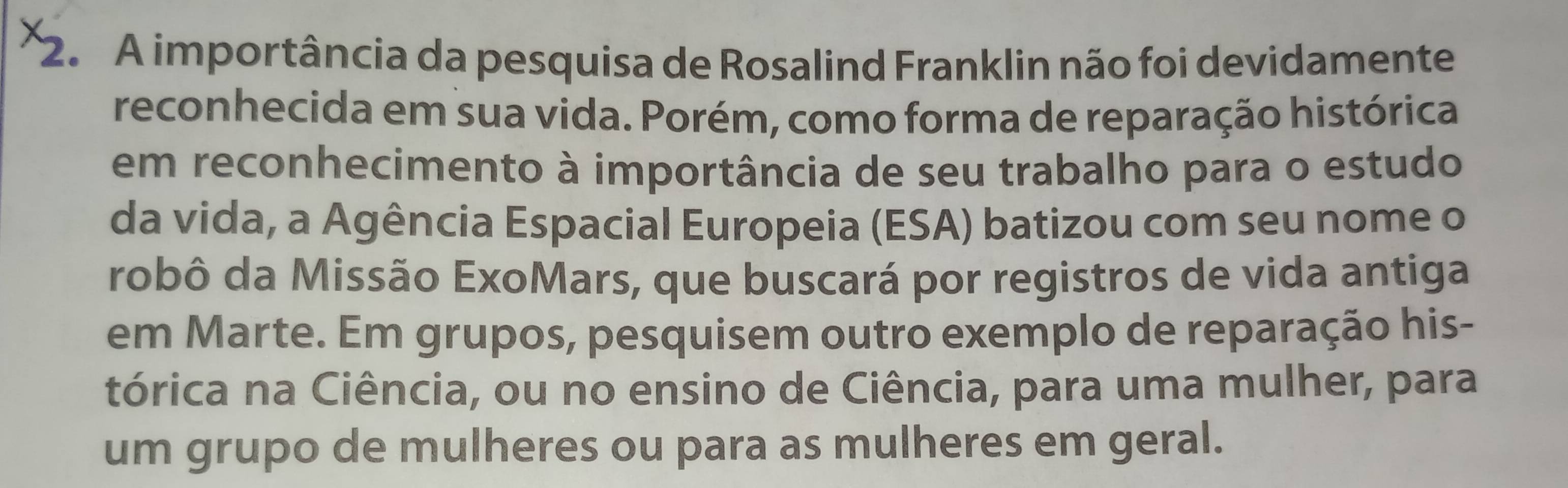 A importância da pesquisa de Rosalind Franklin não foi devidamente 
reconhecida em sua vida. Porém, como forma de reparação histórica 
em reconhecimento à importância de seu trabalho para o estudo 
da vida, a Agência Espacial Europeia (ESA) batizou com seu nome o 
robô da Missão ExoMars, que buscará por registros de vida antiga 
em Marte. Em grupos, pesquisem outro exemplo de reparação his- 
tórica na Ciência, ou no ensino de Ciência, para uma mulher, para 
um grupo de mulheres ou para as mulheres em geral.