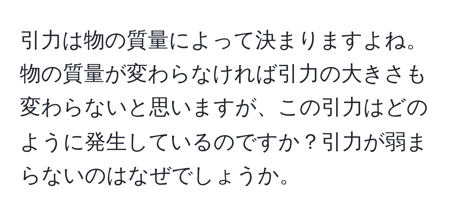 引力は物の質量によって決まりますよね。物の質量が変わらなければ引力の大きさも変わらないと思いますが、この引力はどのように発生しているのですか？引力が弱まらないのはなぜでしょうか。