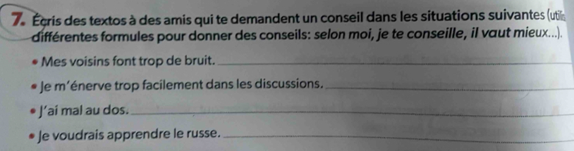 7e Écris des textos à des amis qui te demandent un conseil dans les situations suivantes (util 
différentes formules pour donner des conseils: selon moi, je te conseille, il vaut mieux...). 
Mes voisins font trop de bruit._ 
* Je m'énerve trop facilement dans les discussions._ 
J’ai mal au dos._ 
Je voudrais apprendre le russe._