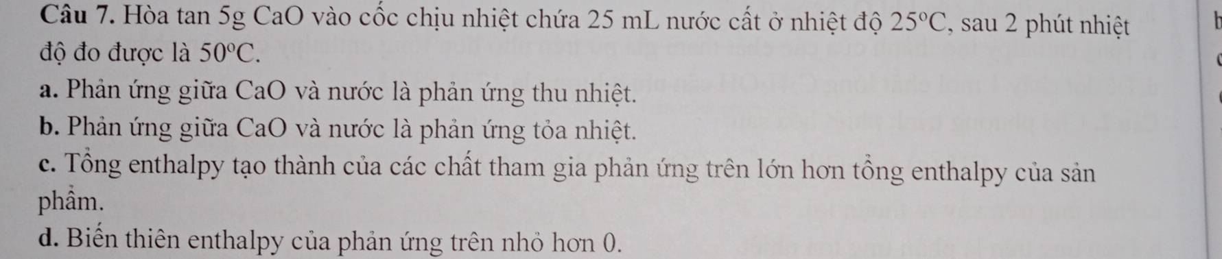 Hòa tan 5g CaO vào cốc chịu nhiệt chứa 25 mL nước cất ở nhiệt độ 25°C , sau 2 phút nhiệt
độ đo được là 50°C.
a. Phản ứng giữa CaO và nước là phản ứng thu nhiệt.
b. Phản ứng giữa CaO và nước là phản ứng tỏa nhiệt.
c. Tổng enthalpy tạo thành của các chất tham gia phản ứng trên lớn hơn tổng enthalpy của sản
phầm.
d. Biến thiên enthalpy của phản ứng trên nhỏ hơn 0.