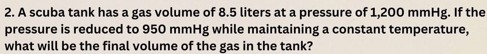 A scuba tank has a gas volume of 8.5 liters at a pressure of 1,200 mmHg. If the 
pressure is reduced to 950 mmHg while maintaining a constant temperature, 
what will be the final volume of the gas in the tank?