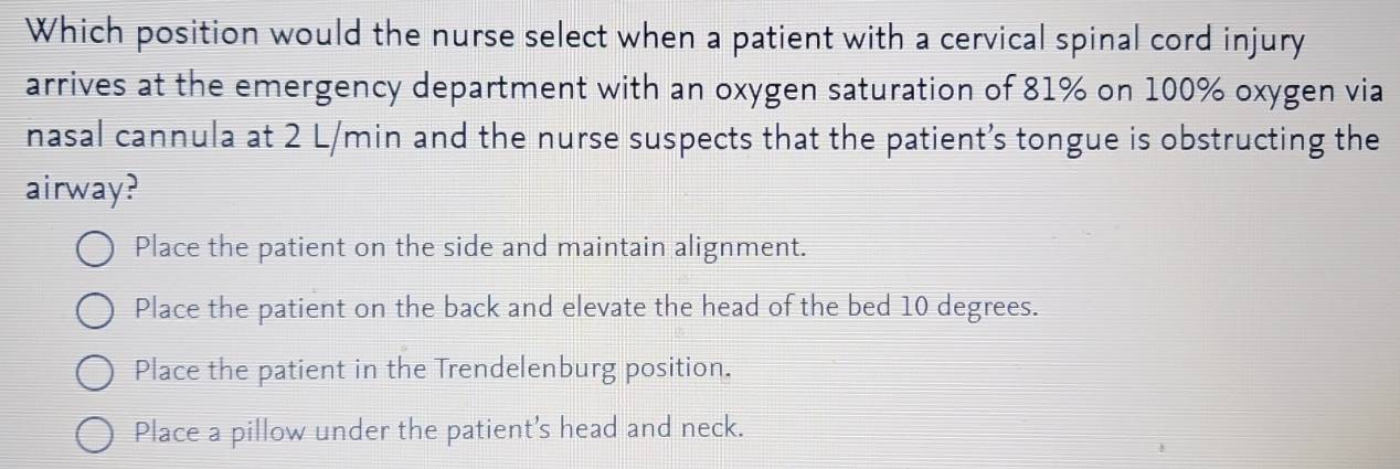 Which position would the nurse select when a patient with a cervical spinal cord injury
arrives at the emergency department with an oxygen saturation of 81% on 100% oxygen via
nasal cannula at 2 L/min and the nurse suspects that the patient’s tongue is obstructing the
airway?
Place the patient on the side and maintain alignment.
Place the patient on the back and elevate the head of the bed 10 degrees.
Place the patient in the Trendelenburg position.
Place a pillow under the patient's head and neck.