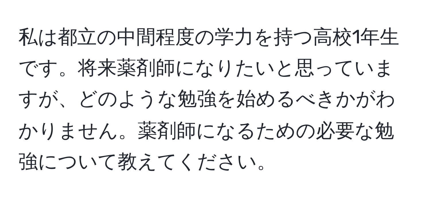 私は都立の中間程度の学力を持つ高校1年生です。将来薬剤師になりたいと思っていますが、どのような勉強を始めるべきかがわかりません。薬剤師になるための必要な勉強について教えてください。