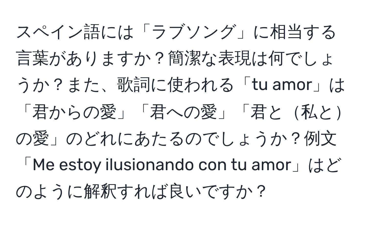 スペイン語には「ラブソング」に相当する言葉がありますか？簡潔な表現は何でしょうか？また、歌詞に使われる「tu amor」は「君からの愛」「君への愛」「君と私との愛」のどれにあたるのでしょうか？例文「Me estoy ilusionando con tu amor」はどのように解釈すれば良いですか？