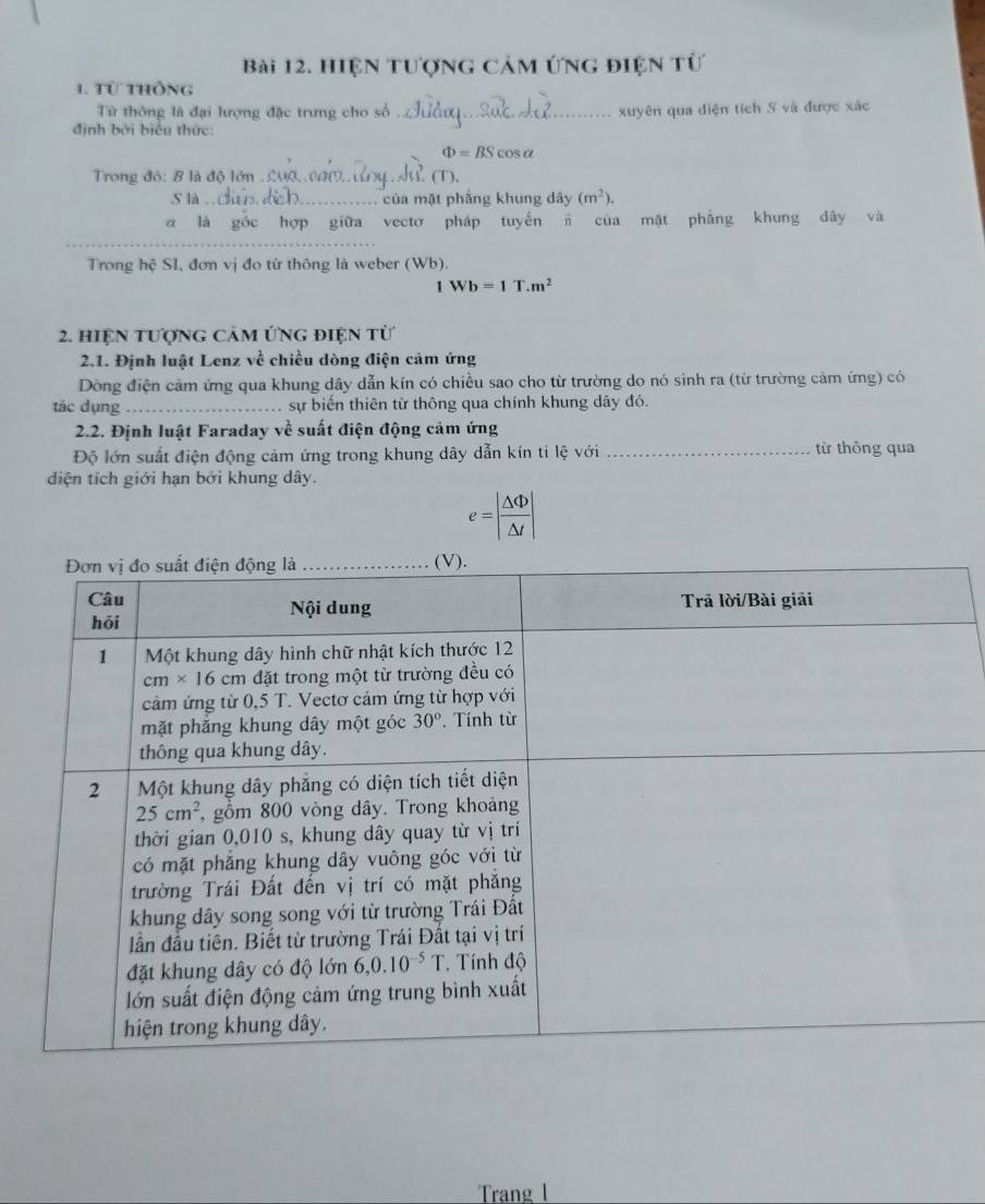 Hiện tượng cảm ứng điện tử
1. Từ thông
Từ thông là đại lượng đặc trưng cho số _xuyên qua diện tích S và được xác
định bởi biểu thức:
Phi =BScos alpha
Trong đỏ: B là độ lớn_  (T ),
.S là ._ . của mặt phầng khung dây (m^2).
_
a là hợp giữa vecto pháp tuyến n của mặt phẳng khung dây và
Trong hệ SI, đơn vị đo từ thông là weber (Wb).
1Wb=1T.m^2
2. hiệN tượng cảm ứng điện từ
2.1. Định luật Lenz về chiều dòng điện cảm ứng
Dòng điện cảm ứng qua khung dây dẫn kín có chiều sao cho từ trường do nó sinh ra (từ trường cảm ứng) có
tác dụng_ sự biến thiên từ thông qua chính khung dây đó.
2.2. Định luật Faraday về suất điện động cảm ứng
Độ lớn suất điện động cảm ứng trong khung dây dẫn kín ti lệ với _từ thông qua
diện tích giới hạn bởi khung dây.
e=| △ Phi /△ t |
Trang l