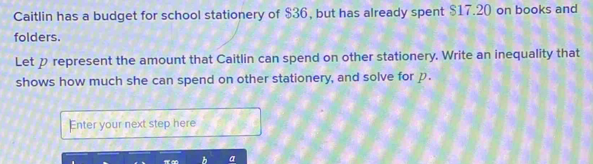 Caitlin has a budget for school stationery of $36, but has already spent $17.20 on books and 
folders. 
Let p represent the amount that Caitlin can spend on other stationery. Write an inequality that 
shows how much she can spend on other stationery, and solve for p. 
Enter your next step here