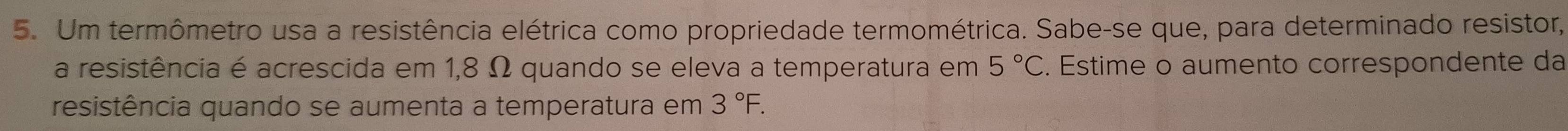 Um termômetro usa a resistência elétrica como propriedade termométrica. Sabe-se que, para determinado resistor, 
a resistência é acrescida em 1,8 Ω quando se eleva a temperatura em 5°C. Estime o aumento correspondente da 
resistência quando se aumenta a temperatura em 3°F.