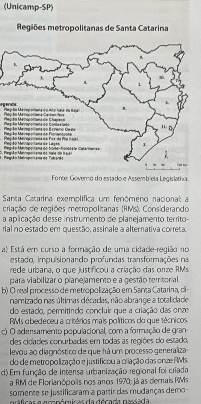 (Unicamp-SP)
Regiões metropolitanas de Santa Catarina
egenda:
Região Metropolitana do Alto Vale do Itajaí
Região Metropolitana Carbonifera
Região Metropolitana de Chapecó
Região Metropolitana do Contestado
Região Metropolitana do Extremo Oeste
R
Região Metropolitana da Foz do Rio Itajal
R
R
0. Região Metropolitana do Vale do Itajal
1. Região Metropolitana de Tubarão
Fonte: Governo do estado e Assembleia Legislativa.
Santa Catarina exemplifica um fenômeno nacional: a
criação de regiões metropolitanas (RMs). Considerando
a aplicação desse instrumento de planejamento territo-
rial no estado em questão, assinale a alternativa correta.
a) Está em curso a formação de uma cidade-região no
estado, impulsionando profundas transformações na
rede urbana, o que justificou a criação das onze RMs
para viabilizar o planejamento e a gestão territorial.
b) O real processo de metropolização em Santa Catarína, di-
namizado nas últimas décadas, não abrange a totalidade
do estado, permitindo concluir que a criação das onze
RMs obedeceu a critérios mais políticos do que técnicos.
c) O adensamento populacional, com a formação de gran-
des cidades conurbadas em todas as regiões do estado,
levou ao diagnóstico de que há um processo generaliza-
do de metropolização e justificou a criação das onze RMs.
d) Em função de intensa urbanização regional foi criada
a RM de Florianópolis nos anos 1970; já as demais RMs
somente se justificaram a partir das mudanças demo-
áficas e econômicas da década passada.