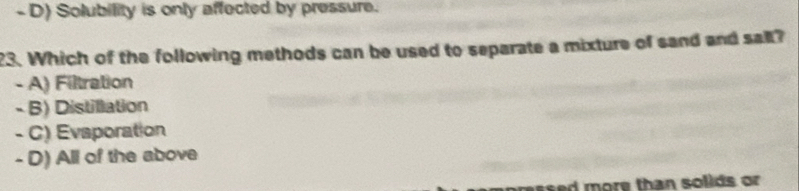 D) Solubility is only affected by pressure.
23. Which of the following methods can be used to separate a mixture of sand and sall?
- A) Filtration
- B) Distillation
- C) Evaporation
- D) All of the above
ressed more than solids or