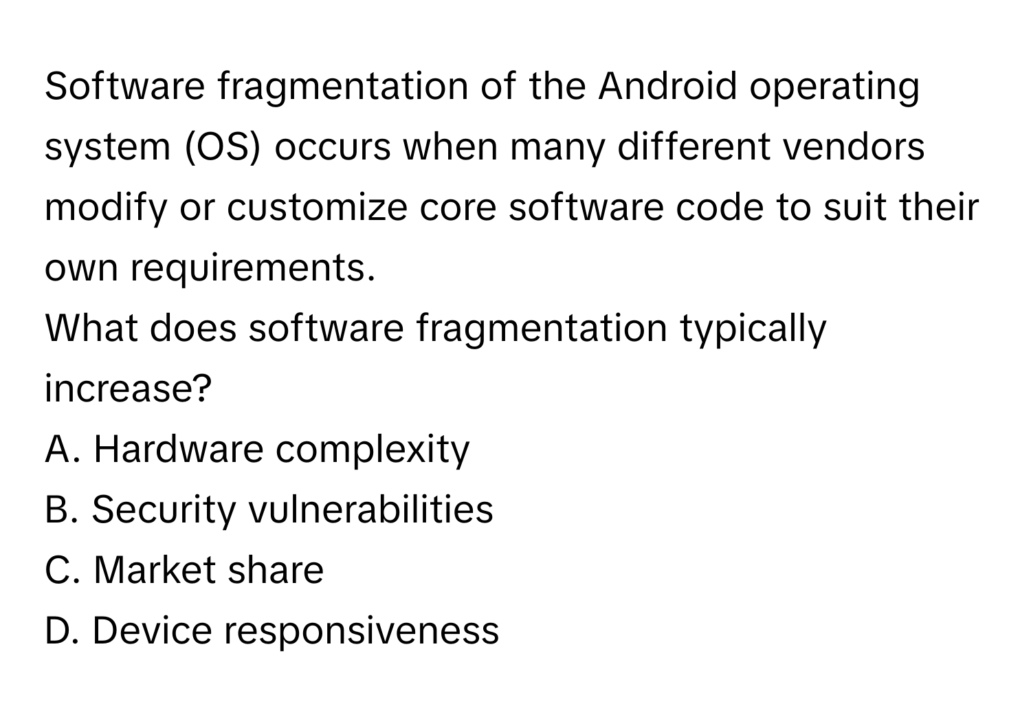 Software fragmentation of the Android operating system (OS) occurs when many different vendors modify or customize core software code to suit their own requirements. 

What does software fragmentation typically increase?
A. Hardware complexity
B. Security vulnerabilities
C. Market share
D. Device responsiveness