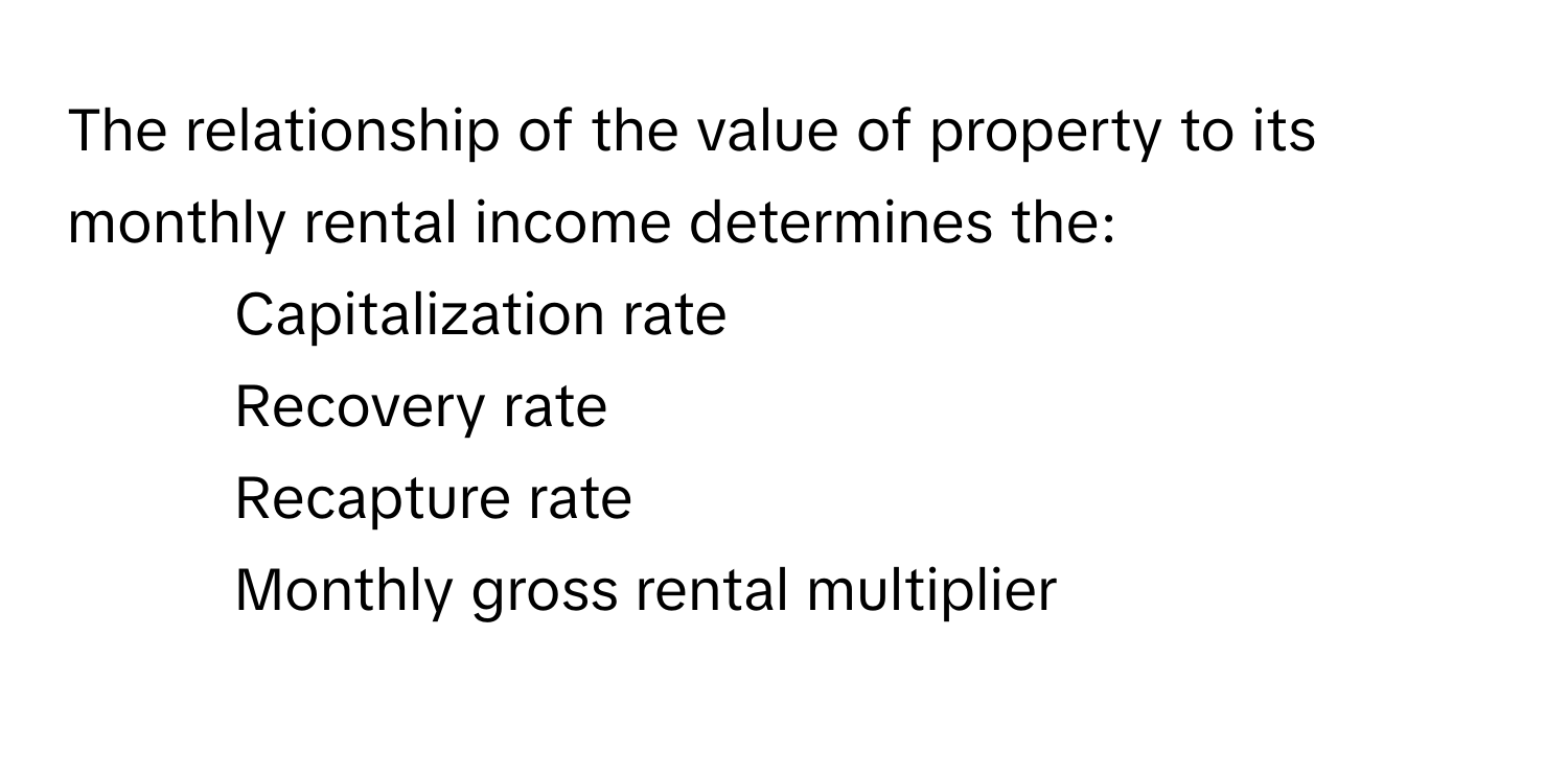 The relationship of the value of property to its monthly rental income determines the:

1) Capitalization rate
2) Recovery rate
3) Recapture rate
4) Monthly gross rental multiplier