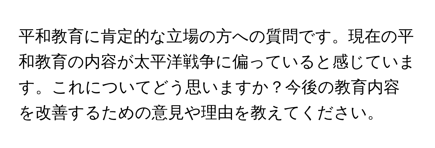 平和教育に肯定的な立場の方への質問です。現在の平和教育の内容が太平洋戦争に偏っていると感じています。これについてどう思いますか？今後の教育内容を改善するための意見や理由を教えてください。