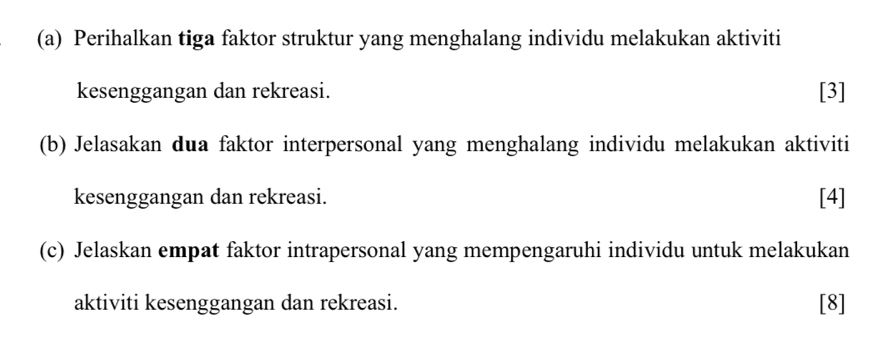 Perihalkan tiga faktor struktur yang menghalang individu melakukan aktiviti 
kesenggangan dan rekreasi. [3] 
(b) Jelasakan dua faktor interpersonal yang menghalang individu melakukan aktiviti 
kesenggangan dan rekreasi. [4] 
(c) Jelaskan empat faktor intrapersonal yang mempengaruhi individu untuk melakukan 
aktiviti kesenggangan dan rekreasi. [8]