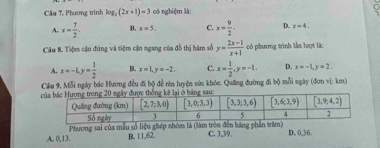 Phương trình log _2(2x+1)=3 có nghiệm là:
A. x= 7/2 . x= 9/2 .
B. x=5. C.
D. x=4.
Câu 8. Tiệm cận đứng và tiệm cận ngang của đồ thị hàm số y= (2x-1)/x+1  có phương trình lần lượt là:
A. x=-1,y= 1/2  B. x=1,y=-2. C. x= 1/2 ,y=-1. D. x=-1,y=2.
Câu 9. Mỗi ngày bác Hương đều đi bộ để rèn luyện sức khỏe. Quãng đường đi bộ mỗi ngày (đơn vị: km)
bảng sau:
Phương sai của mẫu số liệu ghép nhóm là (làm trònng p
C. 3,39.
A. 0,13. B. 11,62. D. 0,36.