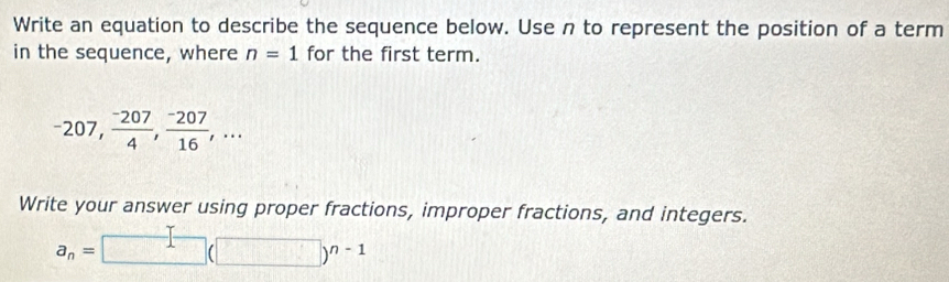 Write an equation to describe the sequence below. Use n to represent the position of a term 
in the sequence, where n=1 for the first term.
-207,  (-207)/4 ,  (-207)/16 ,... 
Write your answer using proper fractions, improper fractions, and integers.
a_n=□ (□ )^n-1