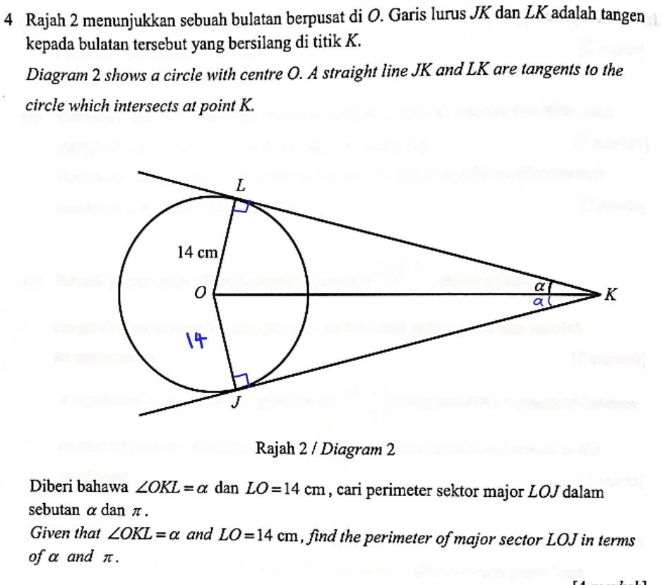 Rajah 2 menunjukkan sebuah bulatan berpusat di O. Garis lurus JK dan LK adalah tangen 
kepada bulatan tersebut yang bersilang di titik K. 
Diagram 2 shows a circle with centre O. A straight line JK and LK are tangents to the 
circle which intersects at point K. 
Rajah 2 / Diagram 2 
Diberi bahawa ∠ OKL=alpha dan LO=14cm , cari perimeter sektor major LOJ dalam 
sebutan α dan π. 
Given that ∠ OKL=alpha and LO=14cm , find the perimeter of major sector LOJ in terms 
of α and π.