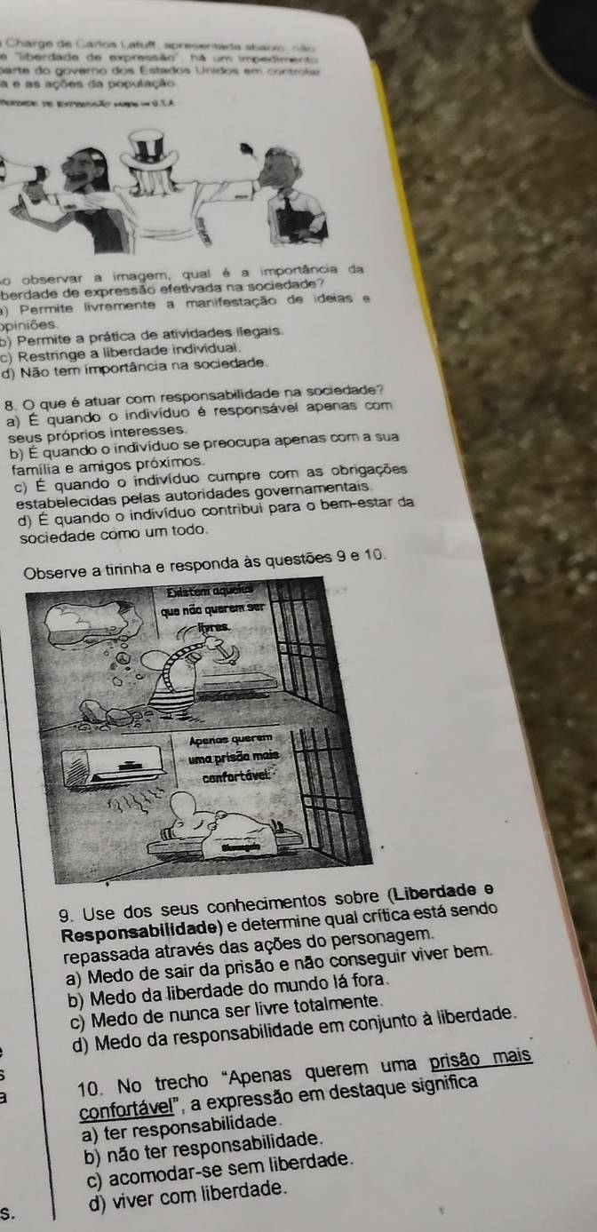 a Charge de Carlos Latuff, apresentada abaom, não
a ''liberdade de expressão'', há um impediment
p are do govaro dos Estados Unidos em  co n tr i
a e as ações da população
emdo de iompresção ca = 11A
No observar a imagem, qual é a importância da
berdade de expressão efetivada na sociedade?
a) Permite livremente a manifestação de ideias e
opiniões
b) Permite a prática de atividades ilegais.
c) Restringe a liberdade individual.
d) Não tem importância na sociedade.
8. O que é atuar com responsabilidade na sociedade?
a) É quando o indivíduo é responsável apenas com
seus próprios interesses.
b) É quando o indivíduo se preocupa apenas com a sua
família e amigos próximos.
c) É quando o indivíduo cumpre com as obrigações
estabelecidas pelas autoridades governamentais
d) É quando o indivíduo contribui para o bem-estar da
sociedade como um todo.
nha e responda às questões 9 e 10.
9. Use dos seus conhecimentos sobre (Liberdade e
Responsabilidade) e determine qual crítica está sendo
repassada através das ações do personagem.
a) Medo de sair da prisão e não conseguir viver bem.
b) Medo da liberdade do mundo lá fora.
c) Medo de nunca ser livre totalmente.
d) Medo da responsabilidade em conjunto à liberdade.
a 10. No trecho"Apenas querem uma prisão mais
confortável", a expressão em destaque significa
a) ter responsabilidade.
b) não ter responsabilidade.
c) acomodar-se sem liberdade.
S. d) viver com liberdade.