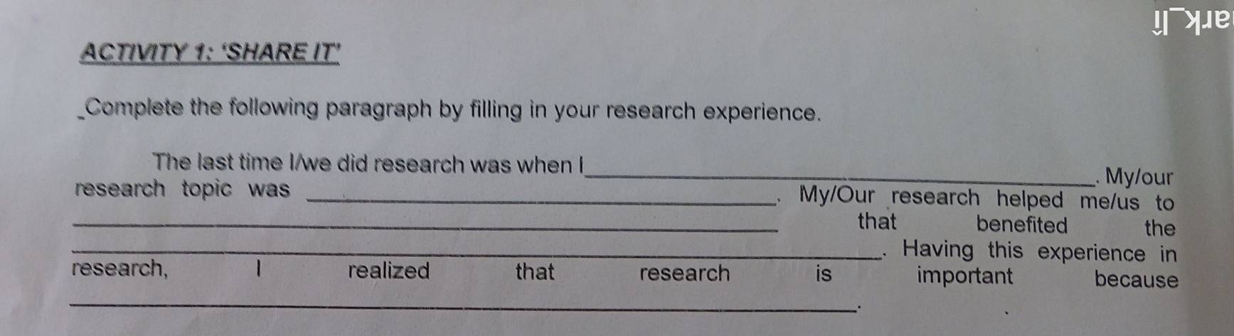 yue 
ACTIVITY 1: ‘SHARE IT’ 
Complete the following paragraph by filling in your research experience. 
The last time I/we did research was when I_ . My/our 
research topic was _ 
My/Our research helped me/us to 
_that benefited the 
_. Having this experience in 
_ 
research, 1 realized that research is important because