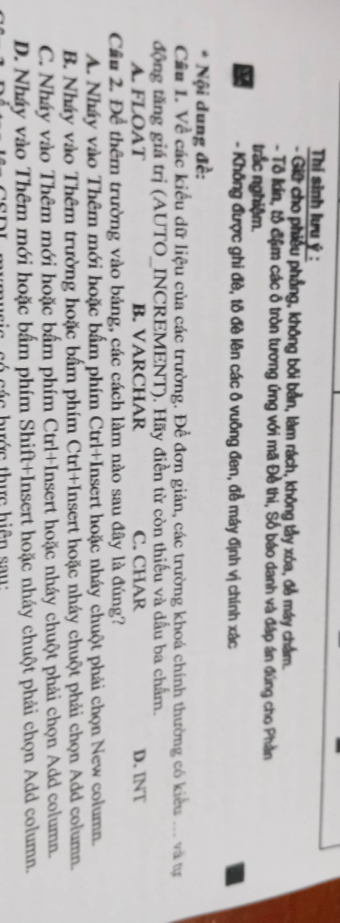 Thí sinh lưu ý :
- Giữ cho phiêu phẳng, không bối bản, làm rách, không tầy xóa, đễ máy chẩm.
- Tổ lin, tổ đầm các ở tròn tương ứng với mã Đề thi, Số báo danh và đáp án đúng cho Phần
trắc nghiệm.
- Không được ghi đè, tô đề lên các ô vuông đen, đề máy định vị chính xác
* Nội dung đề:
Cầu 1. Về các kiểu dữ liệu của các trường. Để đơn giản, các trường khoá chính thường có kiểu ... và tự
động tăng giá trị (AUTO_INCREMENT). Hãy điền từ còn thiếu và dấu ba chấm.
A. FLOAT B. VARCHAR C. CHAR D. INT
Cầu 2. Để thêm trường vào bảng, các cách làm nào sau đây là đúng?
A. Nháy vào Thêm mới hoặc bấm phím Ctrl+Insert hoặc nháy chuột phải chọn New column.
B. Nháy vào Thêm trường hoặc bẩm phím Ctrl+Insert hoặc nháy chuột phải chọn Add column.
C. Nháy vào Thêm mới hoặc bẩm phím Ctrl+Insert hoặc nháy chuột phải chọn Add column.
D. Nháy vào Thêm mới hoặc bẩm phím Shift+Insert hoặc nháy chuột phải chọn Add column.
c h ớc th ự c h iệ n u
