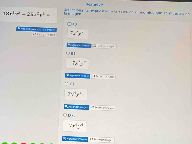 Resuelve
Selecciona la respuesta de la resta de monomios que se muestra en
18x^2y^2-25x^2y^2= la imagen.
A) .
Q Haz click para agrandar imagen 7x^2y^2
Ø Recargar imagen
Q Agrandar imagen Ø Recargar imagen
B) .
-7x^2y^2
Q Agrandar imagen Ø Recargar imagen
C) .
7x^4y^4
Q Agrandar imagen Ø Recargar imagen
D).
-7x^4y^4
Q Agrandar imagen Recargar imagen