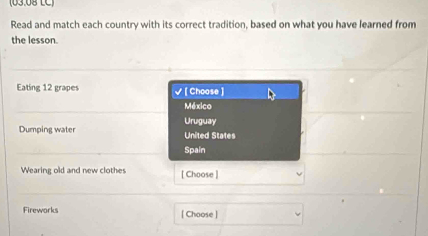 (63.0º LC) 
Read and match each country with its correct tradition, based on what you have learned from 
the lesson. 
Eating 12 grapes [ Choose ] 
México 
Uruguay 
Dumping water 
United States 
Spain 
Wearing old and new clothes [ Choose ] 
Fireworks [ Choose ]