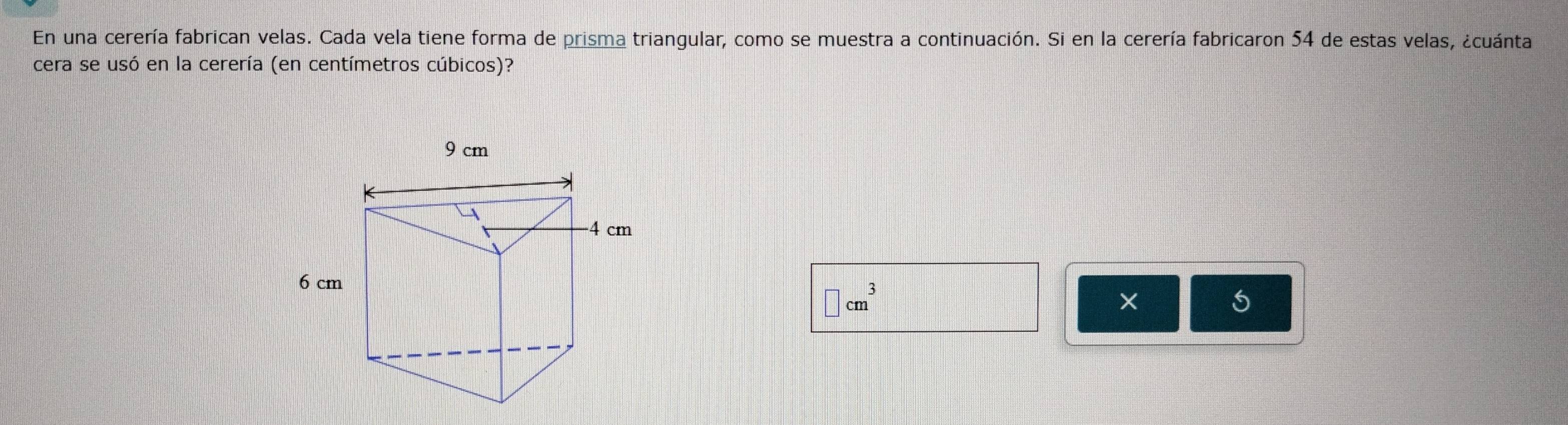 En una cerería fabrican velas. Cada vela tiene forma de prisma triangular, como se muestra a continuación. Si en la cerería fabricaron 54 de estas velas, ¿cuánta 
cera se usó en la cerería (en centímetros cúbicos)?
9 cm
4 cm
6 cm
□ cm^3
X
5