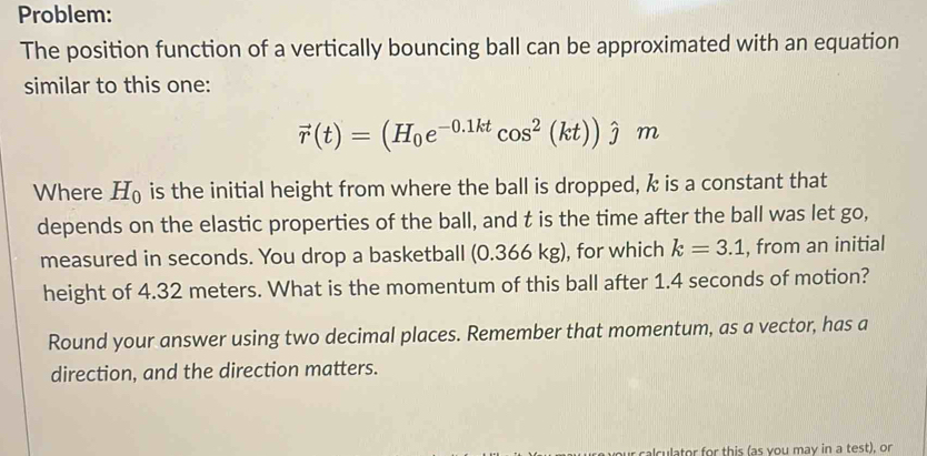 Problem: 
The position function of a vertically bouncing ball can be approximated with an equation 
similar to this one:
vector r(t)=(H_0e^(-0.1kt)cos^2(kt))hat jm
Where H_0 is the initial height from where the ball is dropped, k is a constant that 
depends on the elastic properties of the ball, and t is the time after the ball was let go, 
measured in seconds. You drop a basketball (0.366 kg), for which k=3.1 , from an initial 
height of 4.32 meters. What is the momentum of this ball after 1.4 seconds of motion? 
Round your answer using two decimal places. Remember that momentum, as a vector, has a 
direction, and the direction matters. 
calculator for this (as you may in a test), or