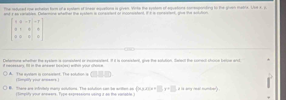 The reduced row echelon form of a system of linear equations is given. Write the system of equations corresponding to the given matrix. Use x, y,
and z as variables. Determine whether the system is consistent or inconsistent. If it is consistent, give the solution.
Determine whether the system is consistent or inconsistent. If it is consistent, give the solution. Select the correct choice below and,
if necessary, fill in the answer box(es) within your choice
A. The system is consistent. The solution is (□ ,□ ,□ ).
(Simplify your answers.)
B. There are infinitely many solutions. The solution can be written as  (x,y,z)|x=□ ,y=□ , , z is any real number
(Simplify your answers. Type expressions using z as the variable.)