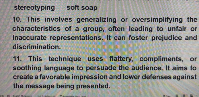 stereotyping soft soap 
10. This involves generalizing or oversimplifying the 
characteristics of a group, often leading to unfair or 
inaccurate representations. It can foster prejudice and 
discrimination. 
11. This technique uses flattery, compliments, or 
soothing language to persuade the audience. It aims to 
create a favorable impression and lower defenses against 
the message being presented. 
ords T (nalish Phlppine)) Text Predictions: On * Accersbilte Goad to