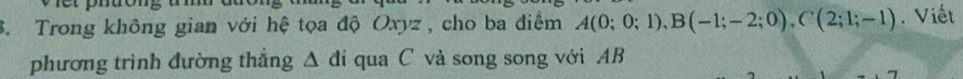 Trong không gian với hệ tọa độ Oxyz , cho ba điểm A(0;0;1), B(-1;-2;0), C(2;1;-1). Viết 
phương trình đường thắng △ di qua C và song song với AB
