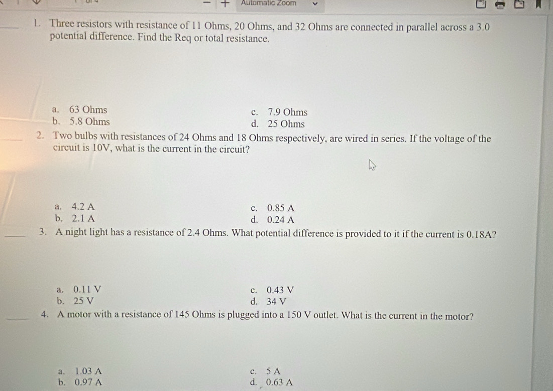 Automatic Zoom
L. Three resistors with resistance of 11 Ohms, 20 Ohms, and 32 Ohms are connected in parallel across a 3.0
potential difference. Find the Req or total resistance.
a. 63 Ohms c. 7.9 Ohms
b. 5.8 Ohms d. 25 Ohms
2. Two bulbs with resistances of 24 Ohms and 18 Ohms respectively, are wired in series. If the voltage of the
circuit is 10V, what is the current in the circuit?
a. 4.2 A c. 0.85 A
b. 2.1 A d. 0.24 A
3. A night light has a resistance of 2.4 Ohms. What potential difference is provided to it if the current is 0.18A?
a. 0.11 V c. 0.43 V
b. 25 V d. 34 V
4. A motor with a resistance of 145 Ohms is plugged into a 150 V outlet. What is the current in the motor?
a. 1.03 A c. 5 A
b. 0.97 A d. 0.63 A