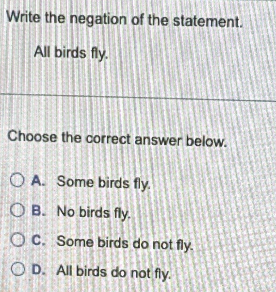 Write the negation of the statement.
All birds fly.
Choose the correct answer below.
A. Some birds fly.
B. No birds fly.
C. Some birds do not fly.
D. All birds do not fly.