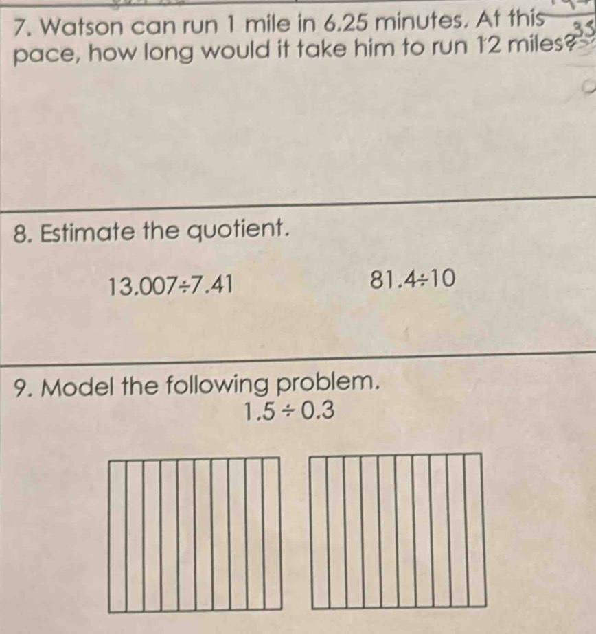 Watson can run 1 mile in 6.25 minutes. At this 
pace, how long would it take him to run 12 miles? 
8. Estimate the quotient.
13.007/ 7.41
81.4/ 10
9. Model the following problem.
1.5/ 0.3