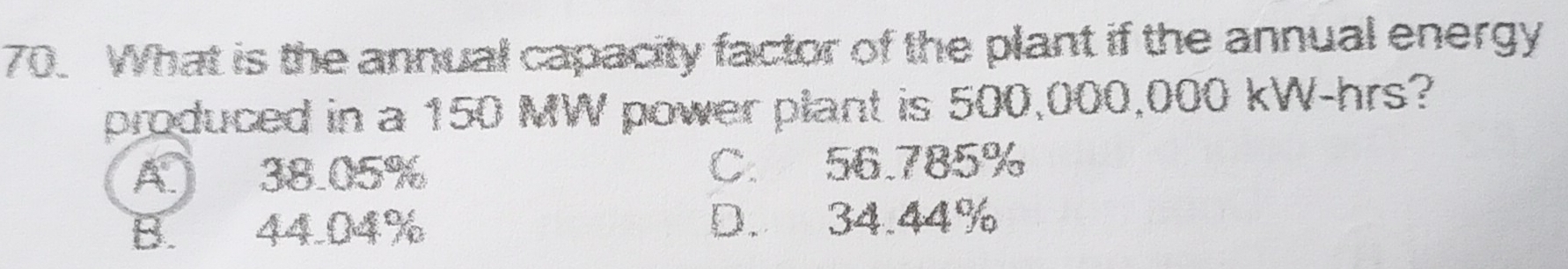 What is the annual capacity factor of the plant if the annual energy
produced in a 150 MW power plant is 500,000,000 kW-hrs?
A 38.05% C. 56.785%
B. 44.04% D. 34.44%