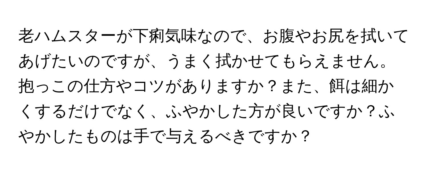 老ハムスターが下痢気味なので、お腹やお尻を拭いてあげたいのですが、うまく拭かせてもらえません。抱っこの仕方やコツがありますか？また、餌は細かくするだけでなく、ふやかした方が良いですか？ふやかしたものは手で与えるべきですか？