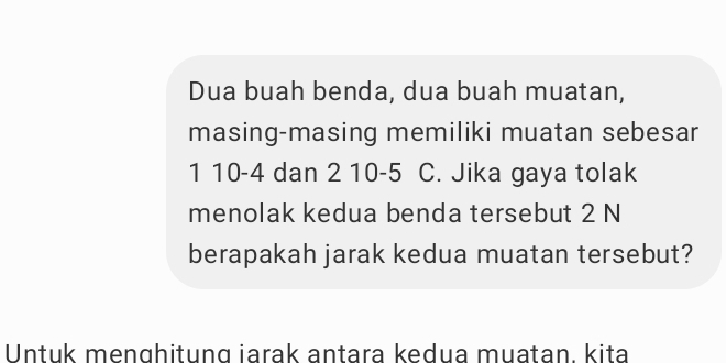 Dua buah benda, dua buah muatan, 
masing-masing memiliki muatan sebesar
1 10 -4 dan 2 10-5 C. Jika gaya tolak 
menolak kedua benda tersebut 2 N 
berapakah jarak kedua muatan tersebut? 
Untuk menghitung iarak antara kedua muatan, kita