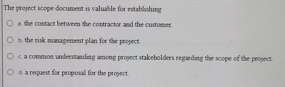 The project scope document is valuable for establishing
a. the contact between the contractor and the customer.
b. the risk management plan for the project.
c. a common understanding among project stakeholders regarding the scope of the project.
d. a request for proposal for the project.