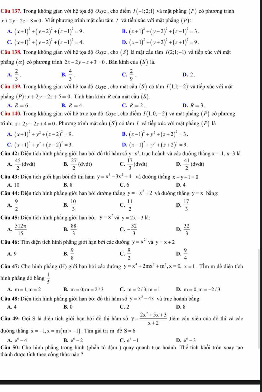 Trong không gian với hệ tọa độ Oxyz , cho điểm I(-1;2;1) và mặt phẳng (P) có phương trình
x+2y-2z+8=0. Viết phương trình mặt cầu tâm / và tiếp xúc với mặt phẳng (P):
A. (x+1)^2+(y-2)^2+(z-1)^2=9. B. (x+1)^2+(y-2)^2+(z-1)^2=3.
C. (x+1)^2+(y-2)^2+(z-1)^2=4. D. (x-1)^2+(y+2)^2+(z+1)^2=9.
Câu 138. Trong không gian với hệ tọa độ Oxyz , cho (S) là mặt cầu tâm I(2;1;-1) và tiếp xúc với mặt
phẳng (α) có phương trình 2x-2y-z+3=0. Bán kính ci ιa (. S) là.
A.  2/3 . B.  4/3 . C.  2/9 . D. 2 .
Câu 139. Trong không gian với hệ tọa độ Oxyz , cho mặt cầu (S) có tâm I(1;1;-2) và tiếp xúc với mặt
phẳng (P):x+2y-2z+5=0. Tính bán kính R của mặt cầu (S).
A. R=6. B. R=4. C. R=2. D. R=3.
Câu 140. Trong không gian với hệ trục tọa độ Oxyz , cho điểm I(1;0;-2) và mặt phẳng (P) có phương
trình: x+2y-2z+4=0. Phương trình mặt cầu (S) có tâm / và tiếp xúc với mặt phẳng (P) là
A. (x+1)^2+y^2+(z-2)^2=9. B. (x-1)^2+y^2+(z+2)^2=3.
C. (x+1)^2+y^2+(z-2)^2=3. D. (x-1)^2+y^2+(z+2)^2=9.
Câu 42: Diện tích hình phẳng giới hạn bởi đồ thị hàm số y=x^3 , trục hoành và các đường thắng x=-1,x=3 là
A.  45/2 (dvdt) B.  27/2 (dvdt) C.  17/3 (dvdt) D.  41/2 (dvdt)
Câu 43: Diện tích giới hạn bởi đồ thị hàm y=x^3-3x^2+4 và đường thắng x-y+1=0
A. 10 B. 8 C. 6 D. 4
Câu 44: Diện tích hình phẳng giới hạn bởi đường thắng y=-x^2+2 và đường thắng y=x bằng:
A.  9/2   10/3  C.  11/2  D.  17/3 
B.
Câu 45: Diện tích hình phăng giới hạn bởi y=x^2 và y=2x-3 là:
A.  512π /15  B.  88/3  C. - 32/3  D.  32/3 
Câu 46: Tìm diện tích hình phẳng giới hạn bởi các đường y=x^2 và y=x+2
A. 9 B.  9/8  C.  9/2  D.  9/4 
Câu 47: Cho hình phẳng (H) giới hạn bởi các đường y=x^4+2mx^2+m^2,x=0,x=1. TÌm m đề diện tích
hình phẳng đó bằng  1/5 
A. m=1,m=2 B. m=0;m=2/3 C. m=2/3,m=1 D. m=0,m=-2/3
Câu 48: Diện tích hình phẳng giới hạn bởi đồ thị hàm số y=x^3-4x và trục hoành bằng:
A. 4 B. 0 C. 2 D. 8
Câu 49: Gọi S là diện tích giới hạn bởi đồ thị hàm số y= (2x^2+5x+3)/x+2  ,tiệm cận xiên của đồ thi và các
đường thắng x=-1,x=m(m>-1).  Tìm giá trị m đề S=6
A. e^6-4 B. e^6-2 C. e^6-1 D. e^6-3
Câu 50: Cho hình phẳng trong hình (phần tô đậm ) quay quanh trục hoành. Thể tích khối tròn xoay tạo
thành được tính theo công thức nào ?