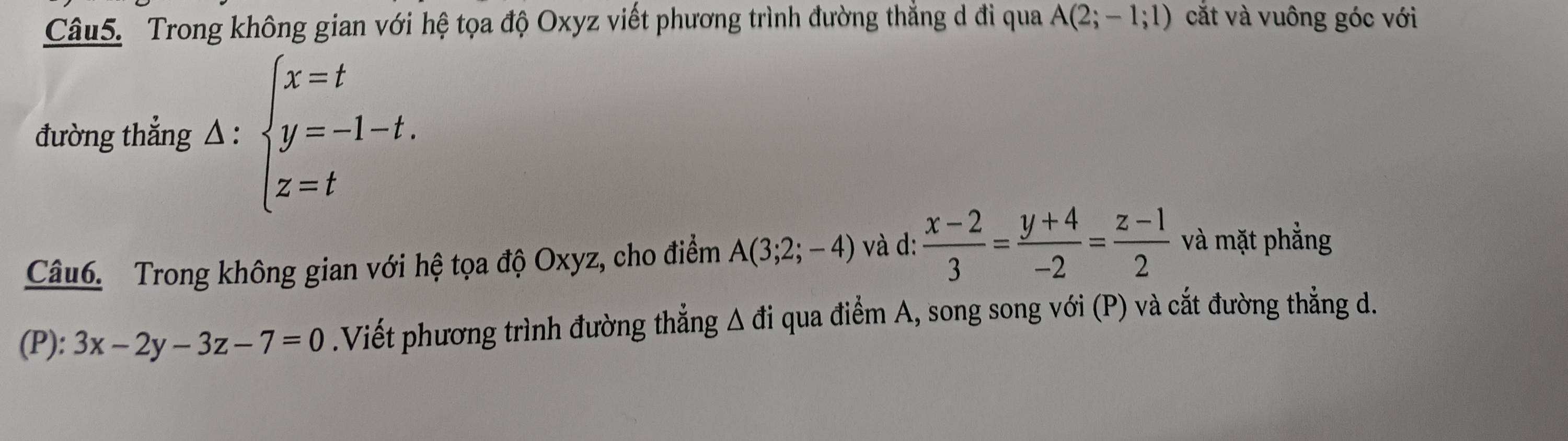 Trong không gian với hệ tọa độ Oxyz viết phương trình đường thẳng d đi qua A(2;-1;1) cắt và vuông góc với 
đường thẳng A:beginarrayl x=t y=-1-t. z=tendarray.
Câu6. Trong không gian với hệ tọa độ Oxyz, cho điểm A(3;2;-4) và d:  (x-2)/3 = (y+4)/-2 = (z-1)/2  và mặt phẳng 
(P): 3x-2y-3z-7=0.Viết phương trình đường thẳng △ a i qua điểm A, song song với (P) và cắt đường thẳng d.