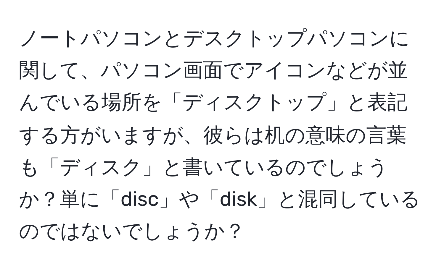 ノートパソコンとデスクトップパソコンに関して、パソコン画面でアイコンなどが並んでいる場所を「ディスクトップ」と表記する方がいますが、彼らは机の意味の言葉も「ディスク」と書いているのでしょうか？単に「disc」や「disk」と混同しているのではないでしょうか？