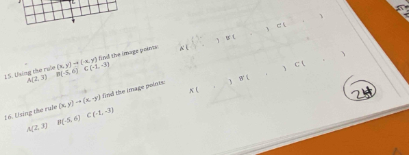 (x,y)to (-x,y) find the image points: x(□ ,) B(□ ,□ ) C(□ ,□ ) □ 
C(-1,-3)
15. Using the rule B(-5,6) A(2,3)
B'(,)C(,)
16. Using the rule (x,y)to (x,-y) find the image points:
K(,)
A(2,3)
B(-5,6)
C(-1,-3)