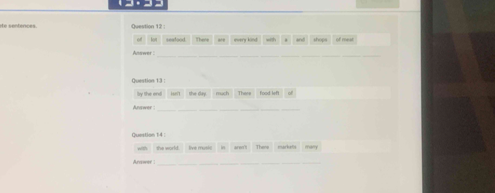 te sentences. Question 12 : 
of lot seafood. There are every kind with a and shops of meat 
Answer :_ 
_ 
__ 
Question 13 : 
by the end isn't the day. much There food left of 
Answer : 
_ 
_ 
Question 14 : 
with the world. live music in aren't There markets many 
Answer :_