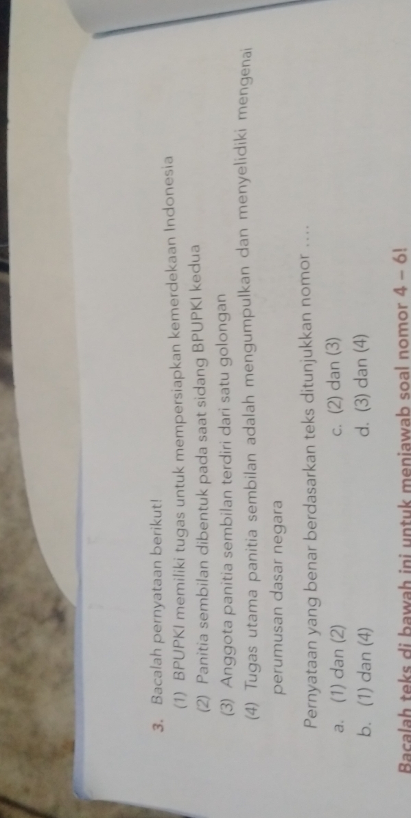 Bacalah pernyataan berikut!
(1) BPUPKI memiliki tugas untuk mempersiapkan kemerdekaan Indonesia
(2) Panitia sembilan dibentuk pada saat sidang BPUPKI kedua
(3) Anggota panitia sembilan terdiri dari satu golongan
(4) Tugas utama panitia sembilan adalah mengumpulkan dan menyelidiki mengenai
perumusan dasar negara
Pernyataan yang benar berdasarkan teks ditunjukkan nomor ....
a. (1) dan (2) c. (2) dan (3)
b. (1) dan (4) d. (3) dan (4)
Bacalah teks di bawah ini untuk meniawab soal nomor 4-6!