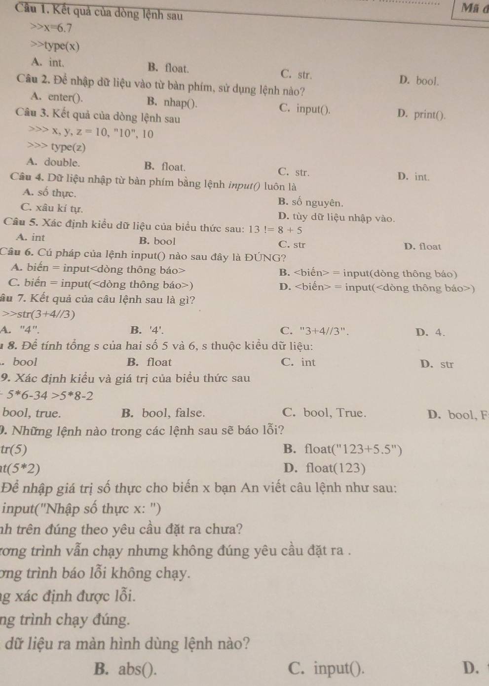 Mã d
Câu 1. Kết quả của dòng lệnh sau
x=6.7
type(x)
A. int. B. float. C. str. D. bool.
Câu 2. Để nhập dữ liệu vào từ bàn phím, sử dụng lệnh nào?
A. enter(). B. nhap(). C. input(). D. print().
Câu 3. Kết quả của dòng lệnh sau
X , y, z=10,^n10^n ,10
type(z)
A. double. B. float. C. str.
D. int.
Câu 4. Dữ liệu nhập từ bàn phím bằng lệnh input() luôn là
A. số thực. B. số nguyên.
C. xâu kí tự. D. tùy dữ liệu nhập vào.
Câu 5. Xác định kiểu dữ liệu của biểu thức sau: 13!=8+5
A. int B. bool C. str
D. float
Câu 6. Cú pháp của lệnh input() nào sau đây là ĐÚNG?
A. biến = input B. = input(dòng thông báo)
C. biến = input() D. = input()
âu 7. Kết quả của câu lệnh sau là gì?
str(3+4//3)
A. "4". B. '4'. C. ''3+4//3'' D. 4.
* 8. Để tính tổng s của hai số 5 và 6, s thuộc kiều dữ liệu:. bool B. float C. int D. str
9. Xác định kiểu và giá trị của biểu thức sau
5^*6-34>5^*8-2
bool, true. B. bool, false. C. bool, True. D. bool, F
0. Những lệnh nào trong các lệnh sau sẽ báo lỗi?
tr(5) B. float ''123+5.5'')
t(5*2) D. float(123)
Để nhập giá trị số thực cho biến x bạn An viết câu lệnh như sau:
input(''Nhập số thực x: '')
nh trên đúng theo yêu cầu đặt ra chưa?
rơng trình vẫn chạy nhưng không đúng yêu cầu đặt ra .
ơng trình báo lỗi không chạy.
g xác định được lỗi.
ng trình chạy đúng.
dữ liệu ra màn hình dùng lệnh nào?
B. abs(). C. input(). D.