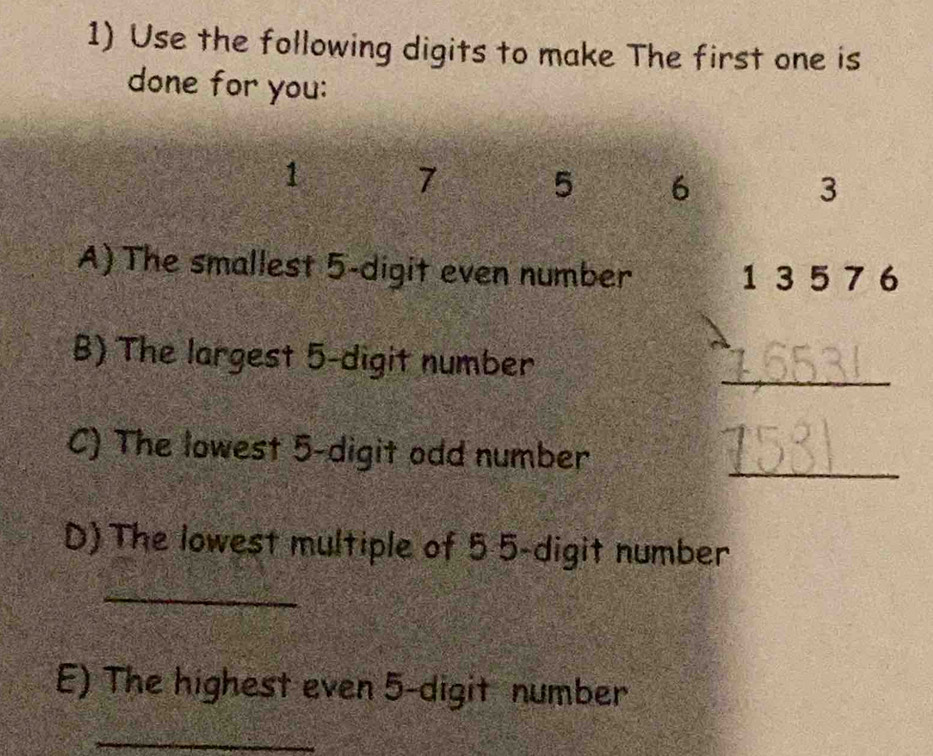 Use the following digits to make The first one is 
done for you:
1 7 5 6 3
A) The smallest 5 -digit even number 1 35 7 6
B) The largest 5 -digit number 
_ 
C) The lowest 5 -digit odd number_ 
D) The lowest multiple of 5 5 -digit number 
_ 
E) The highest even 5 -digit number 
_