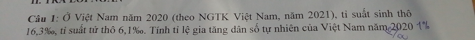 Ở Việt Nam năm 2020 (theo NGTK Việt Nam, năm 2021), tỉ suất sinh thô
16, 3 ‰, tỉ suất tử thô 6, 1 ‰. Tính tỉ lệ gia tăng dân số tự nhiên của Việt Nam năm 2020 1%