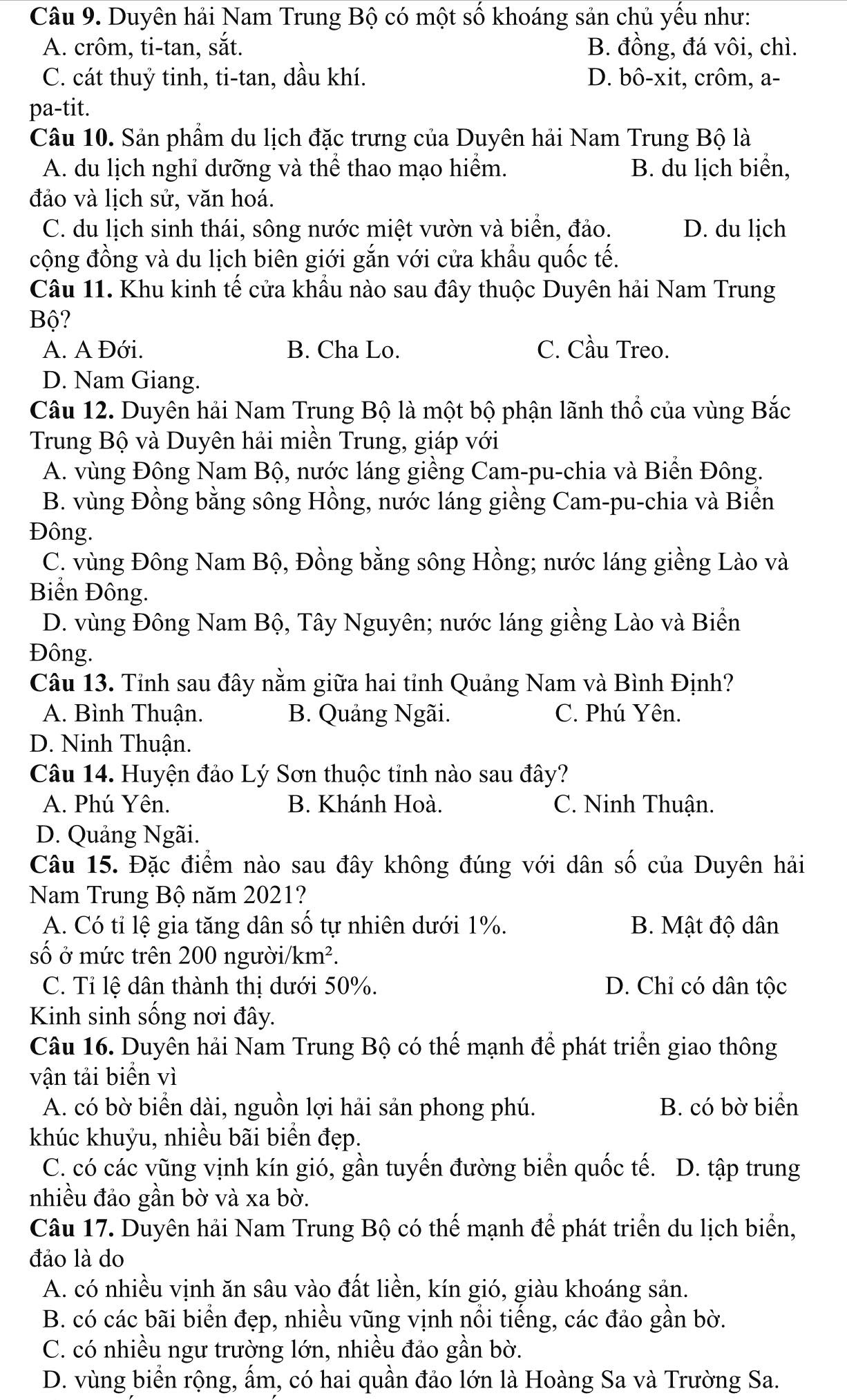 Duyên hải Nam Trung Bộ có một số khoáng sản chủ yếu như:
A. crôm, ti-tan, sắt. B. đồng, đá vôi, chì.
C. cát thuỷ tinh, ti-tan, dầu khí. D. bô-xit, crôm, a-
pa-tit.
Câu 10. Sản phẩm du lịch đặc trưng của Duyên hải Nam Trung Bộ là
A. du lịch nghỉ dưỡng và thể thao mạo hiểm. B. du lịch biển,
đảo và lịch sử, văn hoá.
C. du lịch sinh thái, sông nước miệt vườn và biển, đảo. D. du lịch
cộng đồng và du lịch biên giới gắn với cửa khẩu quốc tế.
Câu 11. Khu kinh tế cửa khầu nào sau đây thuộc Duyên hải Nam Trung
Bộ?
A. A Đới. B. Cha Lo. C. Cầu Treo.
D. Nam Giang.
Câu 12. Duyên hải Nam Trung Bộ là một bộ phận lãnh thổ của vùng Bắc
Trung Bộ và Duyên hải miền Trung, giáp với
A. vùng Đông Nam Bộ, nước láng giềng Cam-pu-chia và Biển Đông.
B. vùng Đồng bằng sông Hồng, nước láng giềng Cam-pu-chia và Biển
Đông.
C. vùng Đông Nam Bộ, Đồng bằng sông Hồng; nước láng giềng Lào và
Biển Đông.
D. vùng Đông Nam Bộ, Tây Nguyên; nước láng giềng Lào và Biển
Đông.
Câu 13. Tỉnh sau đây nằm giữa hai tỉnh Quảng Nam và Bình Định?
A. Bình Thuận. B. Quảng Ngãi. C. Phú Yên.
D. Ninh Thuận.
Câu 14. Huyện đảo Lý Sơn thuộc tỉnh nào sau đây?
A. Phú Yên. B. Khánh Hoà. C. Ninh Thuận.
D. Quảng Ngãi.
Câu 15. Đặc điểm nào sau đây không đúng với dân số của Duyên hải
Nam Trung Bộ năm 2021?
A. Có tỉ lệ gia tăng dân số tự nhiên dưới 1%. B. Mật độ dân
số ở mức trên 200 người/km².
C. Tỉ lệ dân thành thị dưới 50%. D. Chỉ có dân tộc
Kinh sinh sống nơi đây.
Câu 16. Duyên hải Nam Trung Bộ có thể mạnh để phát triển giao thông
vận tải biển vì
A. có bờ biển dài, nguồn lợi hải sản phong phú. B. có bờ biển
khúc khuỷu, nhiều bãi biển đẹp.
C. có các vũng vịnh kín gió, gần tuyến đường biển quốc tế. D. tập trung
nhiều đảo gần bờ và xa bờ.
Câu 17. Duyên hải Nam Trung Bộ có thể mạnh để phát triển du lịch biển,
đảo là do
A. có nhiều vịnh ăn sâu vào đất liền, kín gió, giàu khoáng sản.
B. có các bãi biển đẹp, nhiều vũng vịnh nổi tiếng, các đảo gần bờ.
C. có nhiều ngư trường lớn, nhiều đảo gần bờ.
D. vùng biển rộng, ẩm, có hai quần đảo lớn là Hoàng Sa và Trường Sa.