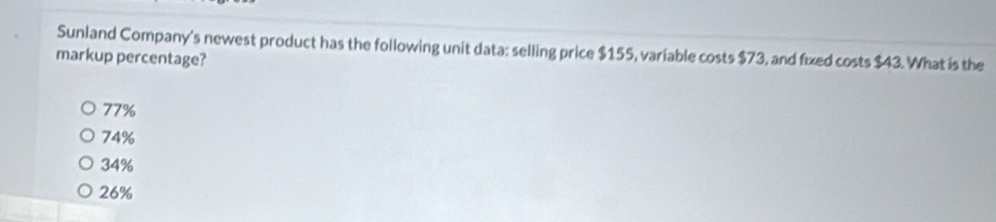 Sunland Company's newest product has the following unit data: selling price $155, variable costs $73, and fixed costs $43. What is the
markup percentage?
77%
74%
34%
26%