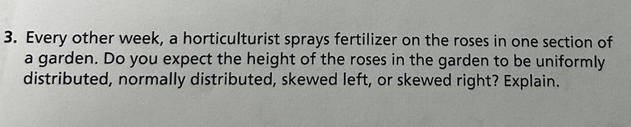 Every other week, a horticulturist sprays fertilizer on the roses in one section of 
a garden. Do you expect the height of the roses in the garden to be uniformly 
distributed, normally distributed, skewed left, or skewed right? Explain.